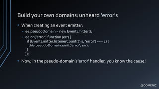 Build your own domains: unheard 'error's
• When creating an event emitter:
• ee.pseudoDomain = new EventEmitter();
• ee.on('error', function (err) {
if (EventEmitter.listenerCount(this, 'error') === 1) {
this.pseudoDomain.emit('error', err);
}
});
• Now, in the pseudo-domain’s 'error' handler, you know the cause!
@DOMENIC
 