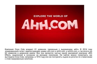 Coca Cola 61 , «ahh». 2014Компания владеет доменом связанным с выражением В году
« »газированный гигант зарегестрировал домен ahh.com и ahhh.com, и ahhhh.com, и так вплоть до
62 . «Ahhсимволов в доменном имени Все они являются частью одной рекламной компании
Effect», .нацеленной в основном на молодое поколение На сайтах можно посмотреть как
Coca Cola, , 1910выглядела например в году или же пострелять льдом из рогатки по стаканчикам
.с этим газированным напитком
 