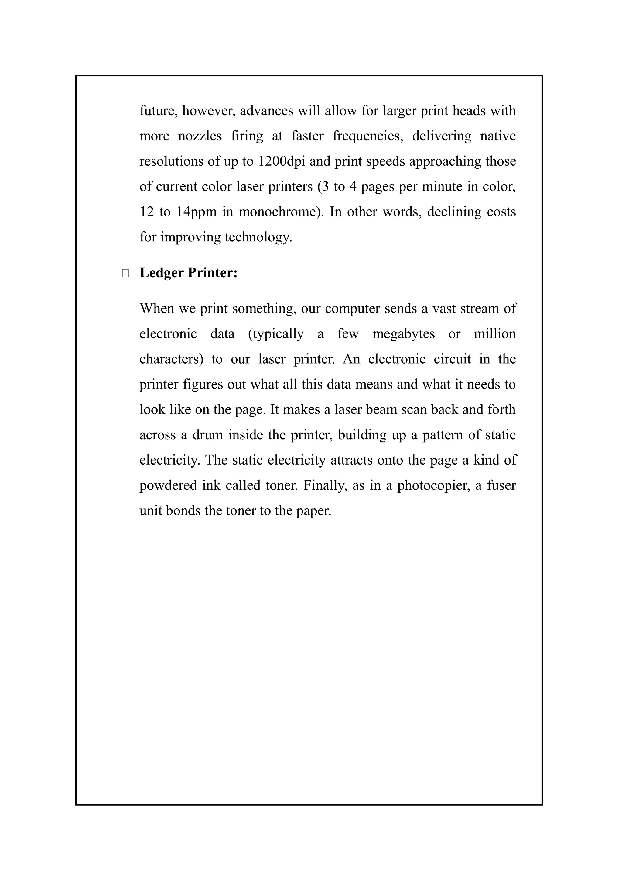 future, however, advances will allow for larger print heads with
more nozzles firing at faster frequencies, delivering native
resolutions of up to 1200dpi and print speeds approaching those
of current color laser printers (3 to 4 pages per minute in color,
12 to 14ppm in monochrome). In other words, declining costs
for improving technology.
 Ledger Printer:
When we print something, our computer sends a vast stream of
electronic data (typically a few megabytes or million
characters) to our laser printer. An electronic circuit in the
printer figures out what all this data means and what it needs to
look like on the page. It makes a laser beam scan back and forth
across a drum inside the printer, building up a pattern of static
electricity. The static electricity attracts onto the page a kind of
powdered ink called toner. Finally, as in a photocopier, a fuser
unit bonds the toner to the paper.
 