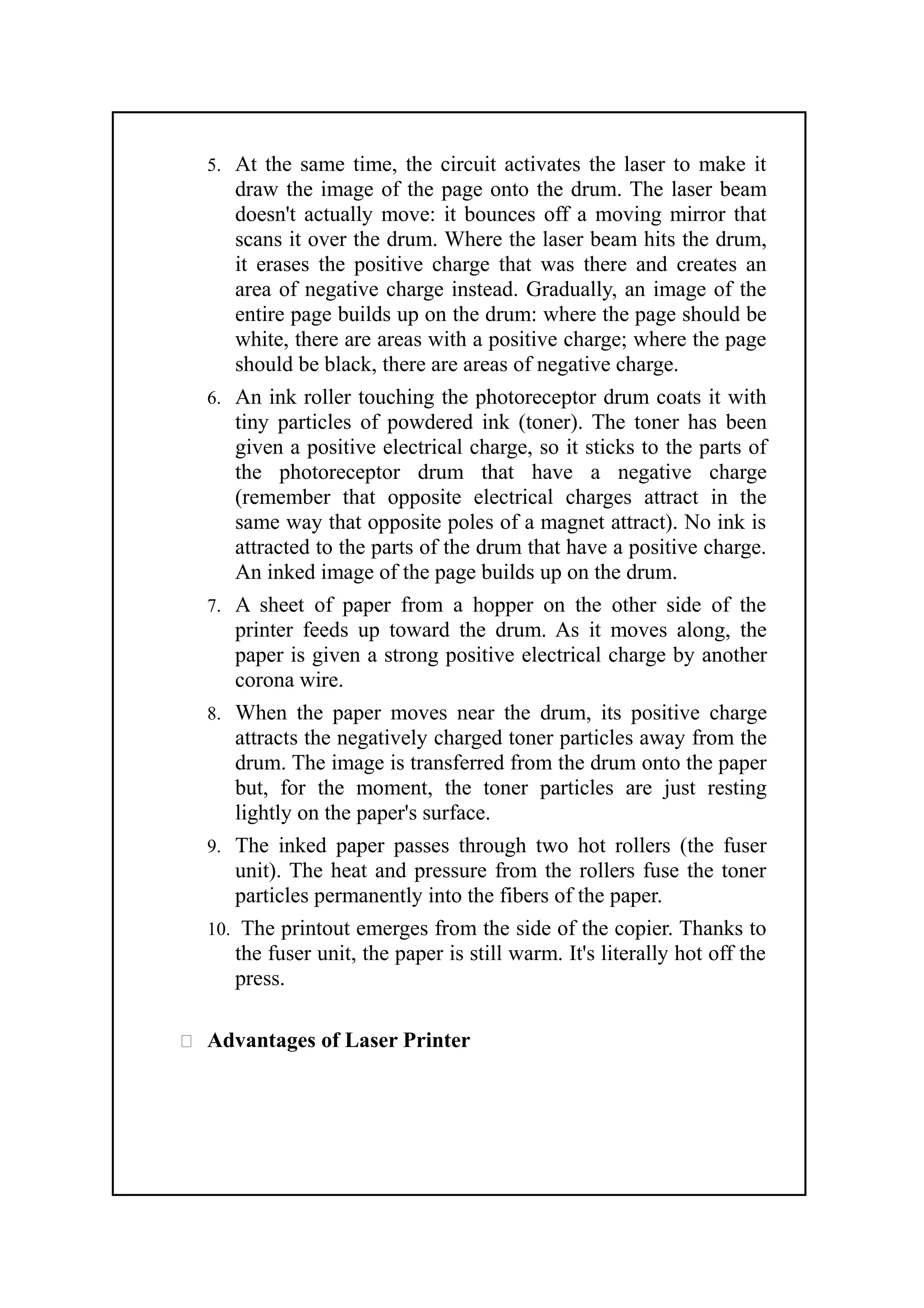 5. At the same time, the circuit activates the laser to make it
draw the image of the page onto the drum. The laser beam
doesn't actually move: it bounces off a moving mirror that
scans it over the drum. Where the laser beam hits the drum,
it erases the positive charge that was there and creates an
area of negative charge instead. Gradually, an image of the
entire page builds up on the drum: where the page should be
white, there are areas with a positive charge; where the page
should be black, there are areas of negative charge.
6. An ink roller touching the photoreceptor drum coats it with
tiny particles of powdered ink (toner). The toner has been
given a positive electrical charge, so it sticks to the parts of
the photoreceptor drum that have a negative charge
(remember that opposite electrical charges attract in the
same way that opposite poles of a magnet attract). No ink is
attracted to the parts of the drum that have a positive charge.
An inked image of the page builds up on the drum.
7. A sheet of paper from a hopper on the other side of the
printer feeds up toward the drum. As it moves along, the
paper is given a strong positive electrical charge by another
corona wire.
8. When the paper moves near the drum, its positive charge
attracts the negatively charged toner particles away from the
drum. The image is transferred from the drum onto the paper
but, for the moment, the toner particles are just resting
lightly on the paper's surface.
9. The inked paper passes through two hot rollers (the fuser
unit). The heat and pressure from the rollers fuse the toner
particles permanently into the fibers of the paper.
10. The printout emerges from the side of the copier. Thanks to
the fuser unit, the paper is still warm. It's literally hot off the
press.
 Advantages of Laser Printer
 