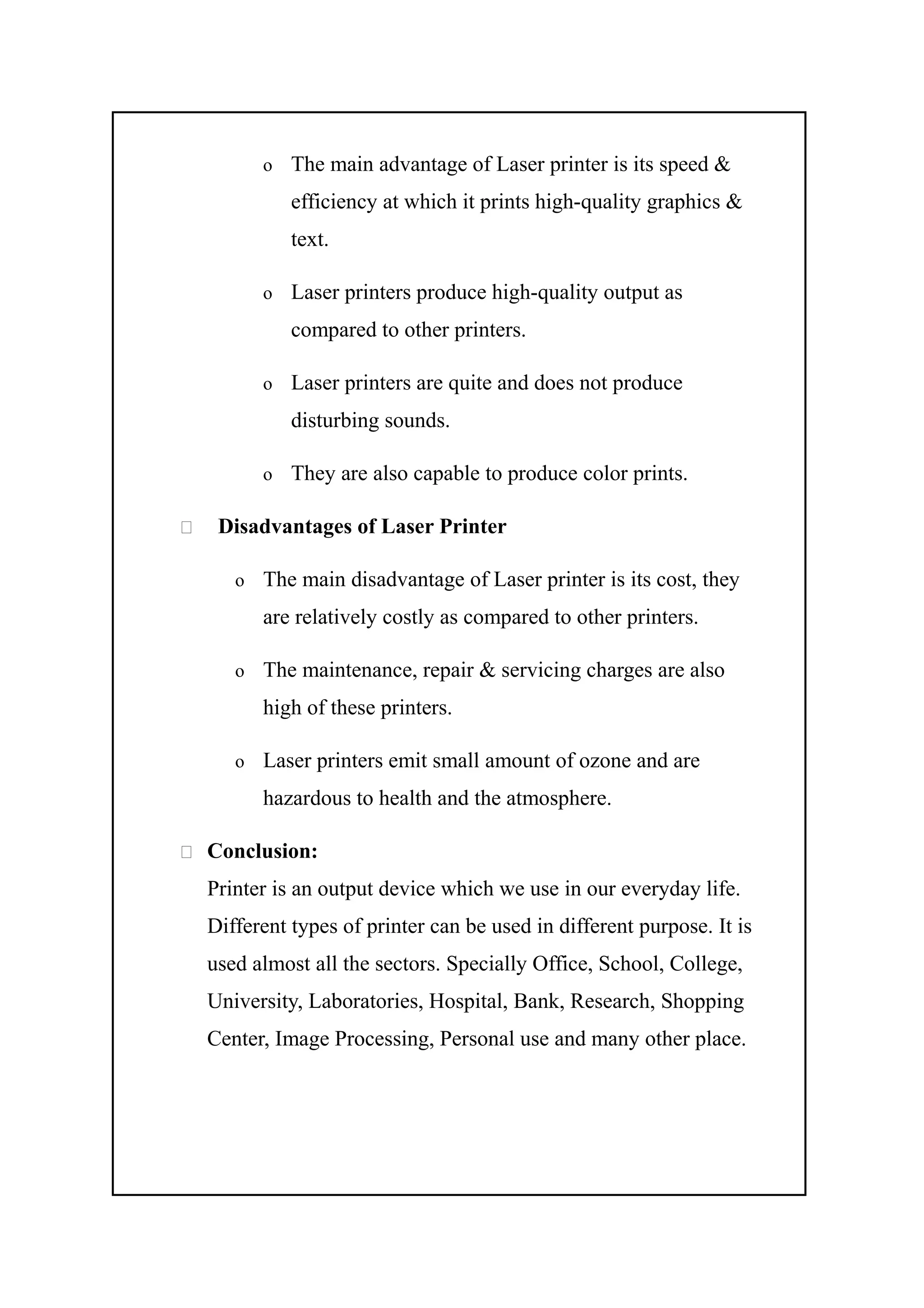 o The main advantage of Laser printer is its speed &
efficiency at which it prints high-quality graphics &
text.
o Laser printers produce high-quality output as
compared to other printers.
o Laser printers are quite and does not produce
disturbing sounds.
o They are also capable to produce color prints.
 Disadvantages of Laser Printer
o The main disadvantage of Laser printer is its cost, they
are relatively costly as compared to other printers.
o The maintenance, repair & servicing charges are also
high of these printers.
o Laser printers emit small amount of ozone and are
hazardous to health and the atmosphere.
 Conclusion:
Printer is an output device which we use in our everyday life.
Different types of printer can be used in different purpose. It is
used almost all the sectors. Specially Office, School, College,
University, Laboratories, Hospital, Bank, Research, Shopping
Center, Image Processing, Personal use and many other place.
 