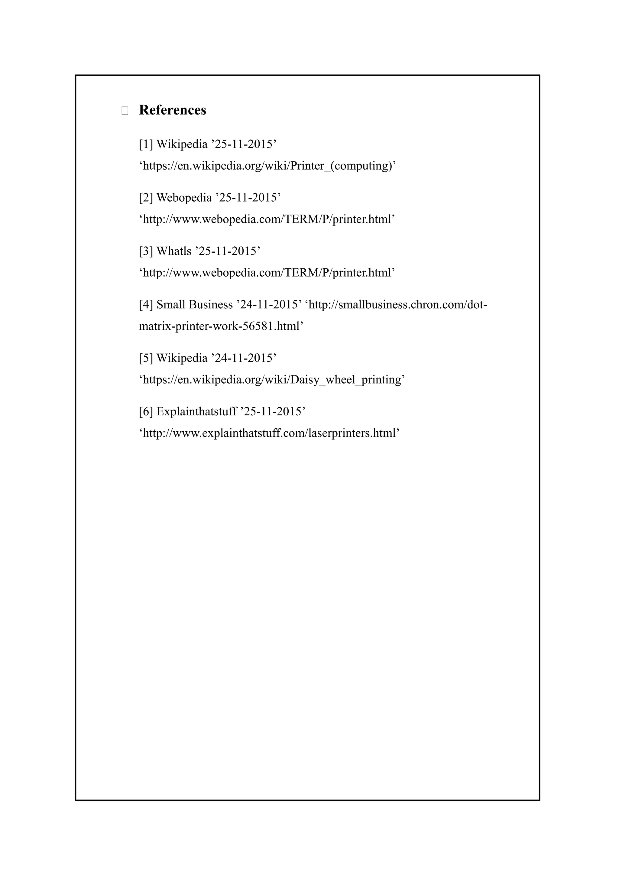 References
[1] Wikipedia ’25-11-2015’
‘https://en.wikipedia.org/wiki/Printer_(computing)’
[2] Webopedia ’25-11-2015’
‘http://www.webopedia.com/TERM/P/printer.html’
[3] Whatls ’25-11-2015’
‘http://www.webopedia.com/TERM/P/printer.html’
[4] Small Business ’24-11-2015’ ‘http://smallbusiness.chron.com/dot-
matrix-printer-work-56581.html’
[5] Wikipedia ’24-11-2015’
‘https://en.wikipedia.org/wiki/Daisy_wheel_printing’
[6] Explainthatstuff ’25-11-2015’
‘http://www.explainthatstuff.com/laserprinters.html’
 