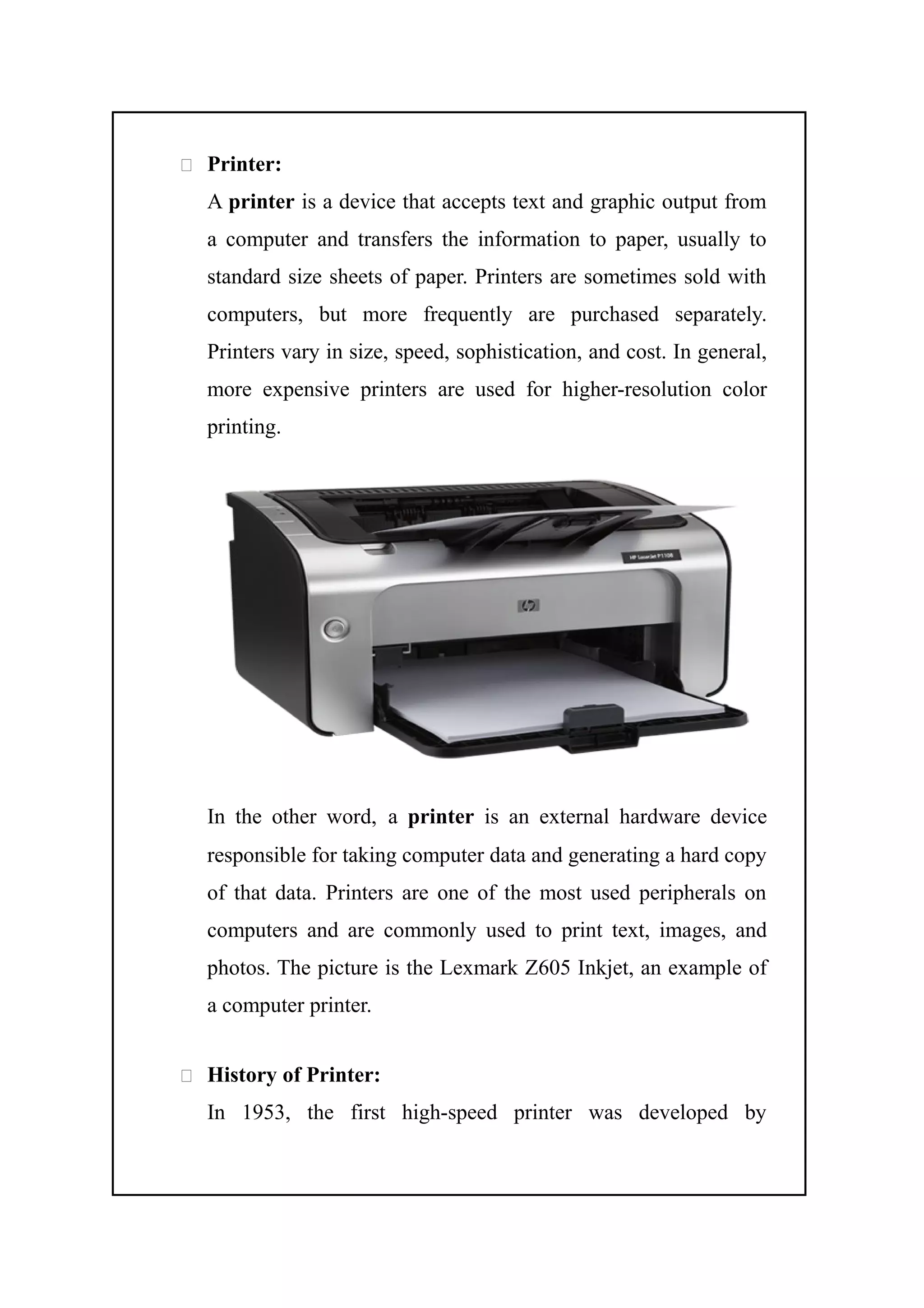  Printer:
A printer is a device that accepts text and graphic output from
a computer and transfers the information to paper, usually to
standard size sheets of paper. Printers are sometimes sold with
computers, but more frequently are purchased separately.
Printers vary in size, speed, sophistication, and cost. In general,
more expensive printers are used for higher-resolution color
printing.
In the other word, a printer is an external hardware device
responsible for taking computer data and generating a hard copy
of that data. Printers are one of the most used peripherals on
computers and are commonly used to print text, images, and
photos. The picture is the Lexmark Z605 Inkjet, an example of
a computer printer.
 History of Printer:
In 1953, the first high-speed printer was developed by
 