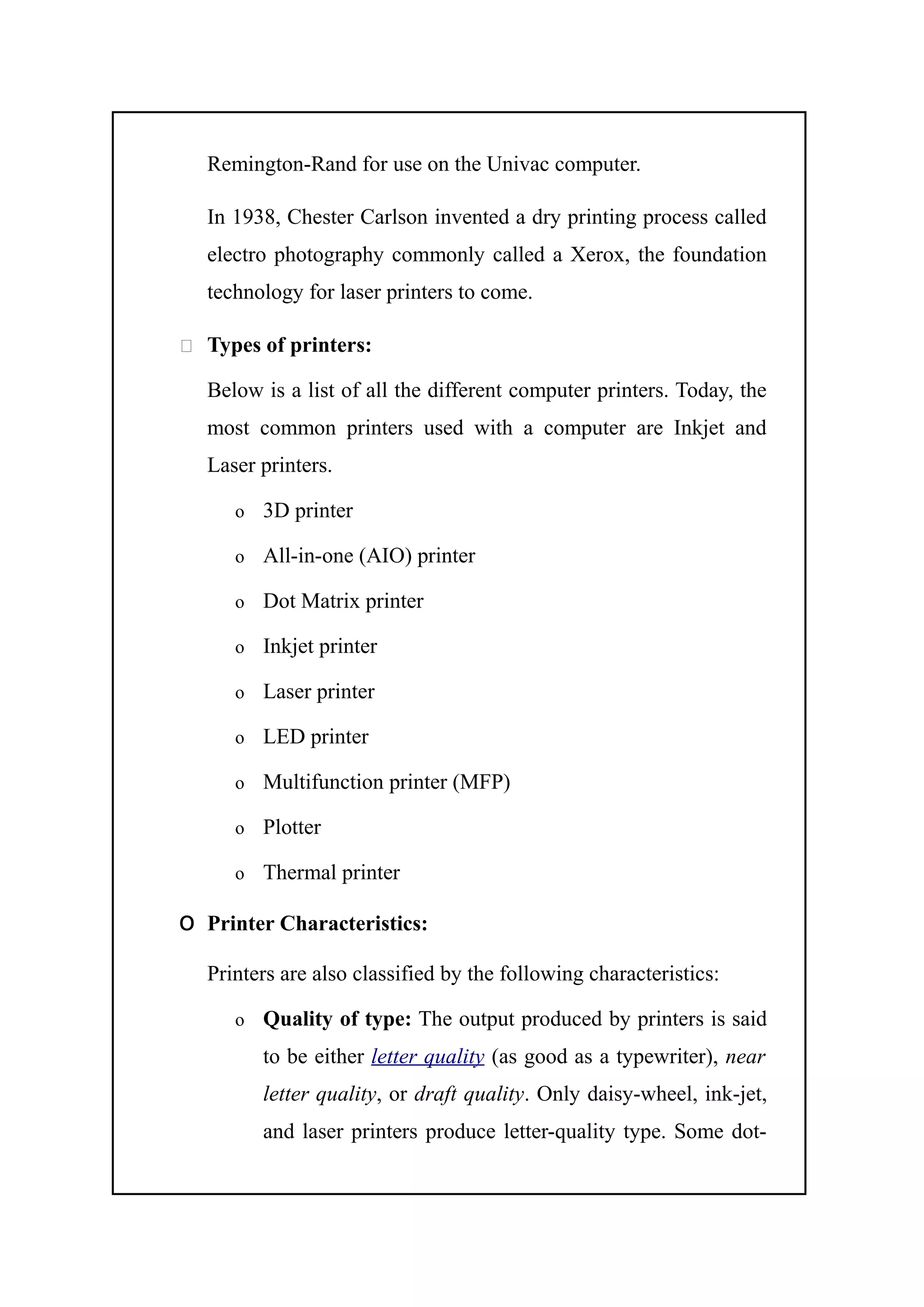 Remington-Rand for use on the Univac computer.
In 1938, Chester Carlson invented a dry printing process called
electro photography commonly called a Xerox, the foundation
technology for laser printers to come.
 Types of printers:
Below is a list of all the different computer printers. Today, the
most common printers used with a computer are Inkjet and
Laser printers.
o 3D printer
o All-in-one (AIO) printer
o Dot Matrix printer
o Inkjet printer
o Laser printer
o LED printer
o Multifunction printer (MFP)
o Plotter
o Thermal printer
o Printer Characteristics:
Printers are also classified by the following characteristics:
o Quality of type: The output produced by printers is said
to be either letter quality (as good as a typewriter), near
letter quality, or draft quality. Only daisy-wheel, ink-jet,
and laser printers produce letter-quality type. Some dot-
 