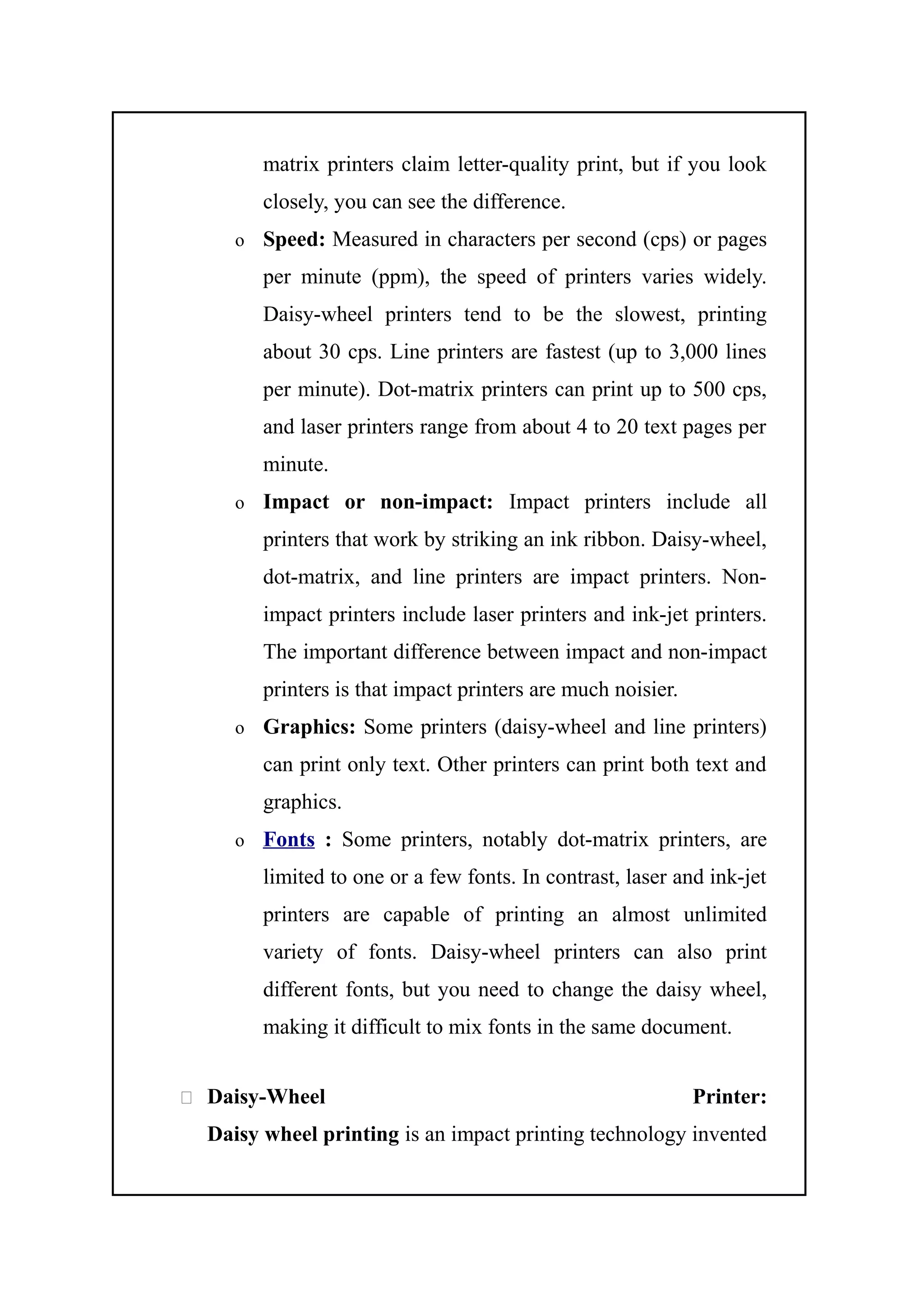 matrix printers claim letter-quality print, but if you look
closely, you can see the difference.
o Speed: Measured in characters per second (cps) or pages
per minute (ppm), the speed of printers varies widely.
Daisy-wheel printers tend to be the slowest, printing
about 30 cps. Line printers are fastest (up to 3,000 lines
per minute). Dot-matrix printers can print up to 500 cps,
and laser printers range from about 4 to 20 text pages per
minute.
o Impact or non-impact: Impact printers include all
printers that work by striking an ink ribbon. Daisy-wheel,
dot-matrix, and line printers are impact printers. Non-
impact printers include laser printers and ink-jet printers.
The important difference between impact and non-impact
printers is that impact printers are much noisier.
o Graphics: Some printers (daisy-wheel and line printers)
can print only text. Other printers can print both text and
graphics.
o Fonts : Some printers, notably dot-matrix printers, are
limited to one or a few fonts. In contrast, laser and ink-jet
printers are capable of printing an almost unlimited
variety of fonts. Daisy-wheel printers can also print
different fonts, but you need to change the daisy wheel,
making it difficult to mix fonts in the same document.
 Daisy-Wheel Printer:
Daisy wheel printing is an impact printing technology invented
 