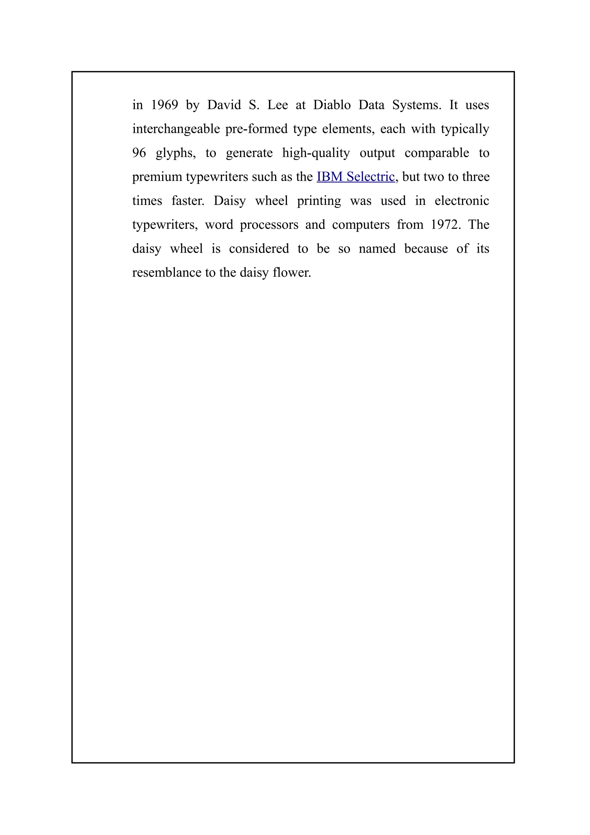 in 1969 by David S. Lee at Diablo Data Systems. It uses
interchangeable pre-formed type elements, each with typically
96 glyphs, to generate high-quality output comparable to
premium typewriters such as the IBM Selectric, but two to three
times faster. Daisy wheel printing was used in electronic
typewriters, word processors and computers from 1972. The
daisy wheel is considered to be so named because of its
resemblance to the daisy flower.
 