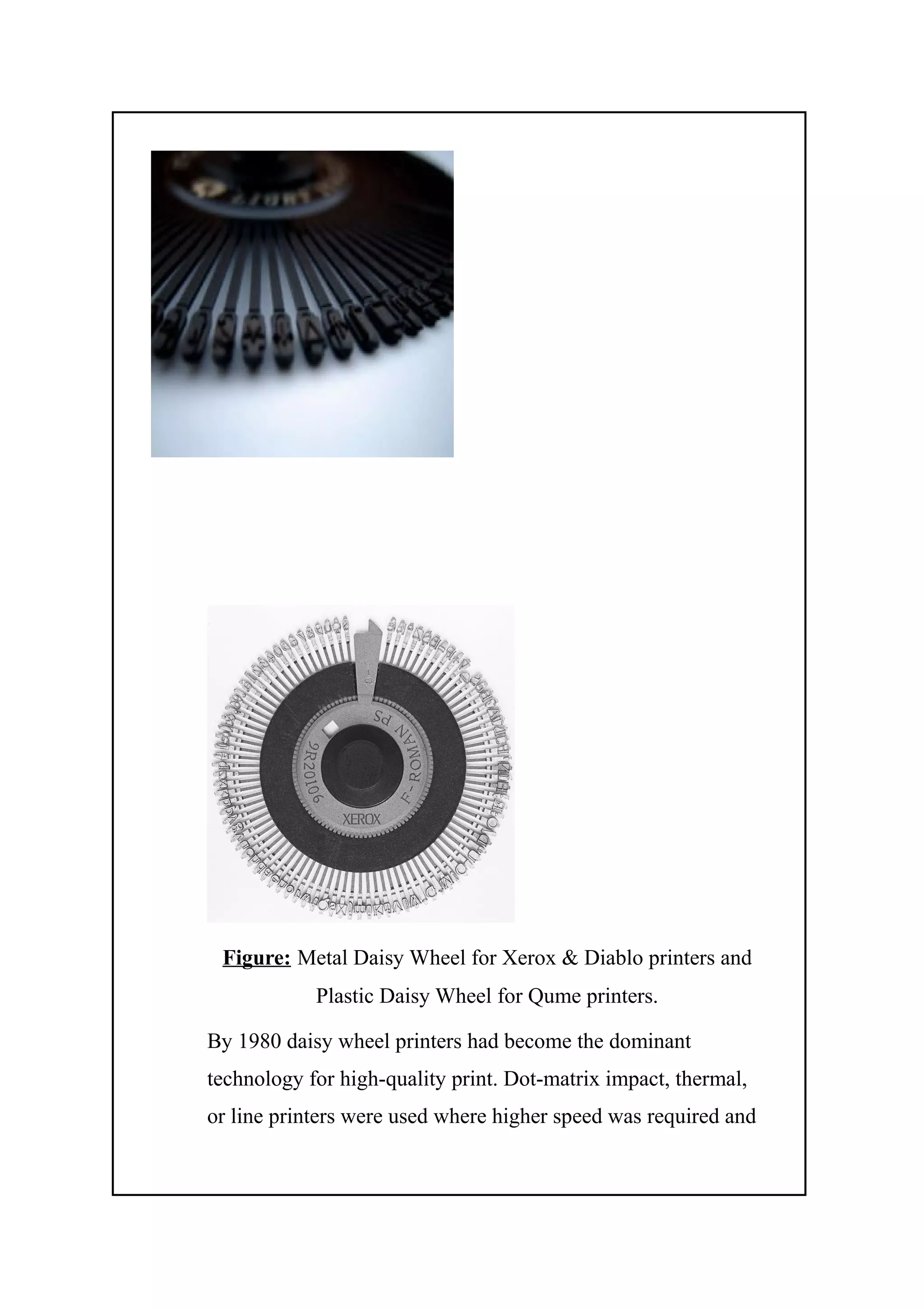 Figure: Metal Daisy Wheel for Xerox & Diablo printers and
Plastic Daisy Wheel for Qume printers.
By 1980 daisy wheel printers had become the dominant
technology for high-quality print. Dot-matrix impact, thermal,
or line printers were used where higher speed was required and
 