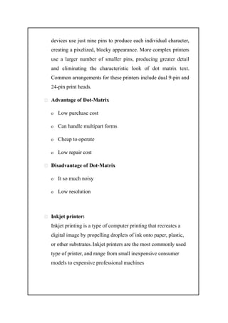 devices use just nine pins to produce each individual character,
creating a pixelized, blocky appearance. More complex printers
use a larger number of smaller pins, producing greater detail
and eliminating the characteristic look of dot matrix text.
Common arrangements for these printers include dual 9-pin and
24-pin print heads.
 Advantage of Dot-Matrix
o Low purchase cost
o Can handle multipart forms
o Cheap to operate
o Low repair cost
 Disadvantage of Dot-Matrix
o It so much noisy
o Low resolution
 Inkjet printer:
Inkjet printing is a type of computer printing that recreates a
digital image by propelling droplets of ink onto paper, plastic,
or other substrates. Inkjet printers are the most commonly used
type of printer, and range from small inexpensive consumer
models to expensive professional machines
 