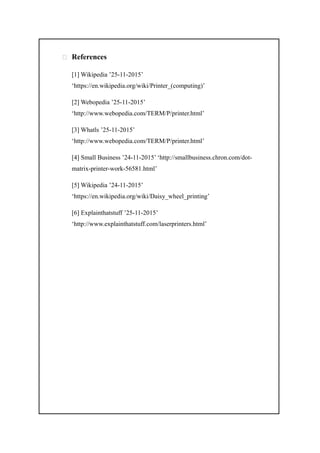  References
[1] Wikipedia ’25-11-2015’
‘https://en.wikipedia.org/wiki/Printer_(computing)’
[2] Webopedia ’25-11-2015’
‘http://www.webopedia.com/TERM/P/printer.html’
[3] Whatls ’25-11-2015’
‘http://www.webopedia.com/TERM/P/printer.html’
[4] Small Business ’24-11-2015’ ‘http://smallbusiness.chron.com/dot-
matrix-printer-work-56581.html’
[5] Wikipedia ’24-11-2015’
‘https://en.wikipedia.org/wiki/Daisy_wheel_printing’
[6] Explainthatstuff ’25-11-2015’
‘http://www.explainthatstuff.com/laserprinters.html’
 