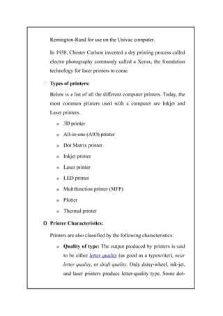 Remington-Rand for use on the Univac computer.
In 1938, Chester Carlson invented a dry printing process called
electro photography commonly called a Xerox, the foundation
technology for laser printers to come.
 Types of printers:
Below is a list of all the different computer printers. Today, the
most common printers used with a computer are Inkjet and
Laser printers.
o 3D printer
o All-in-one (AIO) printer
o Dot Matrix printer
o Inkjet printer
o Laser printer
o LED printer
o Multifunction printer (MFP)
o Plotter
o Thermal printer
o Printer Characteristics:
Printers are also classified by the following characteristics:
o Quality of type: The output produced by printers is said
to be either letter quality (as good as a typewriter), near
letter quality, or draft quality. Only daisy-wheel, ink-jet,
and laser printers produce letter-quality type. Some dot-
 