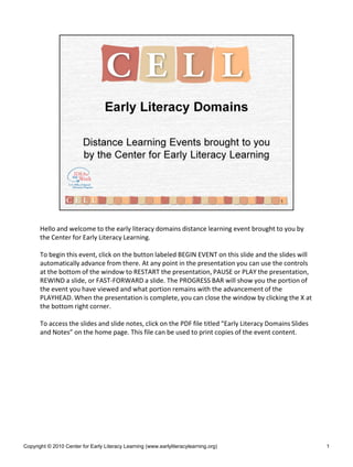Hello and welcome to the early literacy domains distance learning event brought to you by
the Center for Early Literacy Learning.
To begin this event, click on the button labeled BEGIN EVENT on this slide and the slides will
automatically advance from there. At any point in the presentation you can use the controls
at the bottom of the window to RESTART the presentation, PAUSE or PLAY the presentation,
REWIND a slide, or FAST-FORWARD a slide. The PROGRESS BAR will show you the portion of
the event you have viewed and what portion remains with the advancement of the
PLAYHEAD. When the presentation is complete, you can close the window by clicking the X at
the bottom right corner.
To access the slides and slide notes, click on the PDF file titled “Early Literacy Domains Slides
and Notes” on the home page. This file can be used to print copies of the event content.
Copyright © 2010 Center for Early Literacy Learning (www.earlyliteracylearning.org) 1
 