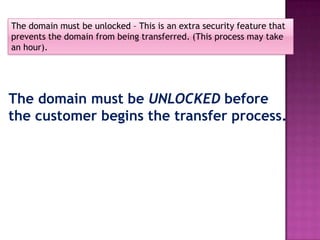 The domain must be unlocked – This is an extra security feature that
prevents the domain from being transferred. (This process may take
an hour).




The domain must be UNLOCKED before
the customer begins the transfer process.
 