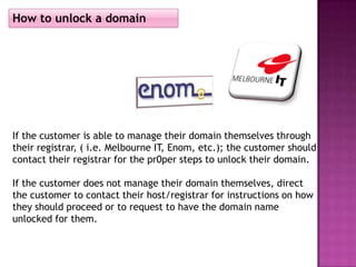 How to unlock a domain




If the customer is able to manage their domain themselves through
their registrar, ( i.e. Melbourne IT, Enom, etc.); the customer should
contact their registrar for the pr0per steps to unlock their domain.

If the customer does not manage their domain themselves, direct
the customer to contact their host/registrar for instructions on how
they should proceed or to request to have the domain name
unlocked for them.
 