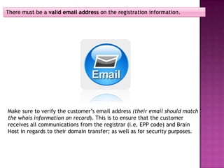 There must be a valid email address on the registration information.




Make sure to verify the customer’s email address (their email should match
the whois information on record). This is to ensure that the customer
receives all communications from the registrar (i.e. EPP code) and Brain
Host in regards to their domain transfer; as well as for security purposes.
 
