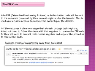 The EPP Code



An EPP (Extensible Provisioning Protocol) or Authorization code will be sent
to the customer (via email by their current registrar) for the transfer. This is
used as a security measure to validate the ownership of the domain.


If the customer is able to manage their domain through their registrar,
instruct them to follow the steps with that registrar to receive the EPP code.
Or they will need to contact their current registrar and request the procedure
to receive this code.

   Example email for transferring away from Brain Host
 