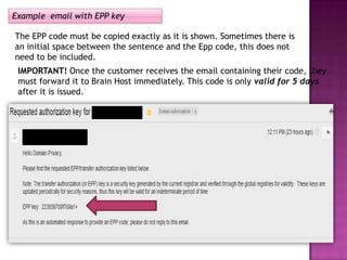 Example email with EPP key

The EPP code must be copied exactly as it is shown. Sometimes there is
an initial space between the sentence and the Epp code, this does not
need to be included.
 IMPORTANT! Once the customer receives the email containing their code, they
 must forward it to Brain Host immediately. This code is only valid for 5 days
 after it is issued.
 