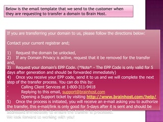Below is the email template that we send to the customer when
they are requesting to transfer a domain to Brain Host.



If you are transferring your domain to us, please follow the directions below:

Contact your current registrar and;

1) Request the domain be unlocked,
2) If any Domain Privacy is active, request that it be removed for the transfer
and,
3) Request your domain’s EPP Code. (*Note* - The EPP Code is only valid for 5
days after generation and should be forwarded immediately)
4) Once you receive your EPP code, send it to us and we will complete the next
step of the transfer process. You can do this by:
·       Calling Client Services at 1-800-311-9418
·       Replying to this email, support@brainhost.com
·       Opening a Support ticket by visiting http://www.brainhost.com/help/
5) Once the process is initiated, you will receive an e-mail asking you to authorize
the transfer, this e-mail/link is only good for 5-days after it is sent and should be
addressed immediately to ensure the transfer is processed.
We look forward to working with you!
 