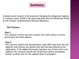 Summary


A domain name transfer is the process of changing the designated registrar
of a domain name. ICANN is the governing body who has defined the Policy
on the Transfer of Registrations between Registrars.


    The Process:

  Step 1:
  The customer verifies that their contact info (with whois) is correct,
  particularly the email address.

  Step 2:
  The customer obtains the authentication code (EPP code) from the old
  registrar, and removes any domain lock that has been placed on the
  registration. If the whois information had been out of date and is now
  updated, the customer should wait 12-24 hours before proceeding
  further, to allow time for the updated data to propagate.
 