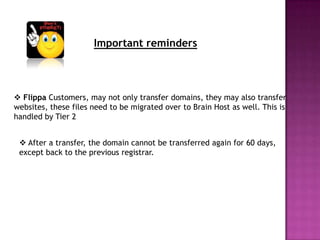 Important reminders




 Flippa Customers, may not only transfer domains, they may also transfer
websites, these files need to be migrated over to Brain Host as well. This is
handled by Tier 2


  After a transfer, the domain cannot be transferred again for 60 days,
 except back to the previous registrar.
 