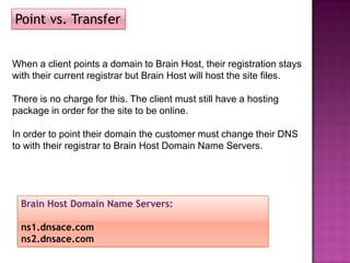 Point vs. Transfer


When a client points a domain to Brain Host, their registration stays
with their current registrar but Brain Host will host the site files.

There is no charge for this. The client must still have a hosting
package in order for the site to be online.

In order to point their domain the customer must change their DNS
to with their registrar to Brain Host Domain Name Servers.




  Brain Host Domain Name Servers:

  ns1.dnsace.com
  ns2.dnsace.com
 