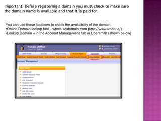 Important: Before registering a domain you must check to make sure
the domain name is available and that it is paid for.


You can use these locations to check the availability of the domain:
•Online Domain lookup tool – whois.sc/domain.com (http://www.whois.sc/)
•Lookup Domain – in the Account Management tab in Ubersmith (shown below)
 