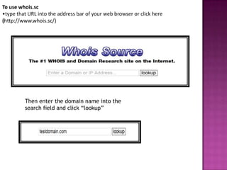 To use whois.sc
•type that URL into the address bar of your web browser or click here
(http://www.whois.sc/)




         Then enter the domain name into the
         search field and click “lookup”
 