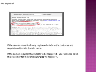 Not Registered




      If the domain name is already registered – inform the customer and
      request an alternate domain name.

      If the domain is currently available to be registered - you will need to bill
      this customer for the domain BEFORE we register it.
 