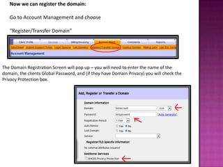 Now we can register the domain:

   Go to Account Management and choose

   “Register/Transfer Domain”




The Domain Registration Screen will pop up – you will need to enter the name of the
domain, the clients Global Password, and (if they have Domain Privacy) you will check the
Privacy Protection box.
 