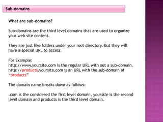 Sub-domains


 What are sub-domains?

 Sub-domains are the third level domains that are used to organize
 your web site content.

 They are just like folders under your root directory. But they will
 have a special URL to access.

 For Example:
 http://www.yoursite.com is the regular URL with out a sub-domain.
 http://products.yoursite.com is an URL with the sub-domain of
 “products”

 The domain name breaks down as follows:

 .com is the considered the first level domain, yoursite is the second
 level domain and products is the third level domain.
 