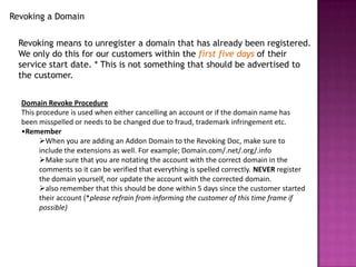 Revoking a Domain


  Revoking means to unregister a domain that has already been registered.
  We only do this for our customers within the first five days of their
  service start date. * This is not something that should be advertised to
  the customer.


  Domain Revoke Procedure
  This procedure is used when either cancelling an account or if the domain name has
  been misspelled or needs to be changed due to fraud, trademark infringement etc.
  •Remember
        When you are adding an Addon Domain to the Revoking Doc, make sure to
        include the extensions as well. For example; Domain.com/.net/.org/.info
        Make sure that you are notating the account with the correct domain in the
        comments so it can be verified that everything is spelled correctly. NEVER register
        the domain yourself, nor update the account with the corrected domain.
        also remember that this should be done within 5 days since the customer started
        their account (*please refrain from informing the customer of this time frame if
        possible)
 