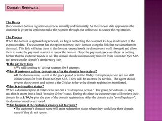 Domain Renewals


The Basics
Our customer domain registrations renew annually and biennially. As the renewal date approaches the
customer is given the option to make the payment through our online tool to secure the registration.

The Process
When the domain is approaching renewal, we begin contacting the customer 45 days in advance of the
expiration date. The customer has the option to renew their domain using the link that we send them in
the email. This link will take them to the domain renewal tool (see domain tool walk through) and allow
them to make the payment in order to renew the domain. Once the payment processes there is nothing
further that the customer needs to do. The domain should automatically transfer from Enom to Open SRS
and renew on the domain’s anniversary date.
•If the payment fails
         We will continue to collect payment for 4 attempts.
•What if customer calls or contacts us after the domain has expired?
         If the domain name is still in the grace period or in the 30 day redemption period, we can still
       initiate a transfer from Enom to Open SRS. There will be an extra fee for this. The agent should
       process the payment and submit a tier 2 ticket to have the domain registration transferred.
•What is redemption status?
•When a domain expires it enters what we call a “redemption period.” The grace period lasts 30 days
and then it enters into a final “pending delete” status. During this time the customer can still retrieve their
domain for a $150 fee plus the cost of the domain registration. After the domain exits “pending delete”,
the domain cannot be retrieved.
•What happens if the customer chooses not to renew?
        The customer’s domain name will enter redemption status where they could lose their domain
       name if they do not renew.
 