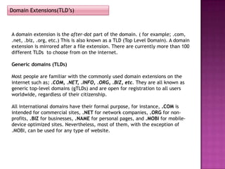 Domain Extensions(TLD’s)



A domain extension is the after-dot part of the domain. ( for example; .com,
.net, .biz, .org, etc.) This is also known as a TLD (Top Level Domain). A domain
extension is mirrored after a file extension. There are currently more than 100
different TLDs to choose from on the internet.

Generic domains (TLDs)

Most people are familiar with the commonly used domain extensions on the
internet such as; .COM, .NET, .INFO, .ORG, .BIZ, etc. They are all known as
generic top-level domains (gTLDs) and are open for registration to all users
worldwide, regardless of their citizenship.

All international domains have their formal purpose, for instance, .COM is
intended for commercial sites, .NET for network companies, .ORG for non-
profits, .BIZ for businesses, .NAME for personal pages, and .MOBI for mobile-
device optimized sites. Nevertheless, most of them, with the exception of
.MOBI, can be used for any type of website.
 