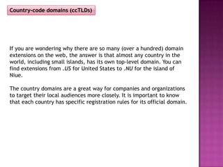 Country-code domains (ccTLDs)




If you are wondering why there are so many (over a hundred) domain
extensions on the web, the answer is that almost any country in the
world, including small islands, has its own top-level domain. You can
find extensions from .US for United States to .NU for the island of
Niue.

The country domains are a great way for companies and organizations
to target their local audiences more closely. It is important to know
that each country has specific registration rules for its official domain.
 
