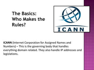 The Basics:
      Who Makes the
      Rules?


ICANN (Internet Corporation for Assigned Names and
Numbers) – This is the governing body that handles
everything domain related. They also handle IP addresses and
legislations.
 