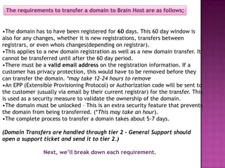 The requirements to transfer a domain to Brain Host are as follows;


•The domain has to have been registered for 60 days. This 60 day window is
also for any changes, whether it is new registrations, transfers between
registrars, or even whois changes(depending on registrar).
•This applies to a new domain registration as well as a new domain transfer. It
cannot be transferred until after the 60 day period.
•There must be a valid email address on the registration information. If a
customer has privacy protection, this would have to be removed before they
can transfer the domain. *may take 12-24 hours to remove
•An EPP (Extensible Provisioning Protocol) or Authorization code will be sent to
the customer (usually via email by their current registrar) for the transfer. This
is used as a security measure to validate the ownership of the domain.
•The domain must be unlocked – This is an extra security feature that prevents
the domain from being transferred. (*This may take an hour).
•The complete process to transfer a domain takes about 5-7 days.

(Domain Transfers are handled through tier 2 – General Support should
open a support ticket and send it to tier 2.)

                Next, we’ll break down each requirement.
 