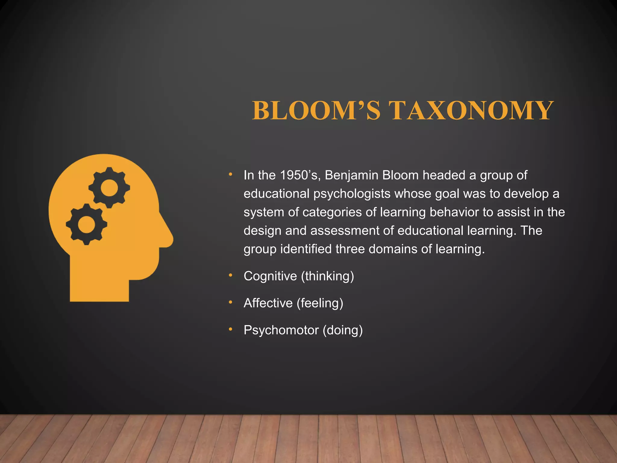 BLOOM’S TAXONOMY
• In the 1950’s, Benjamin Bloom headed a group of
educational psychologists whose goal was to develop a
system of categories of learning behavior to assist in the
design and assessment of educational learning. The
group identified three domains of learning.
• Cognitive (thinking)
• Affective (feeling)
• Psychomotor (doing)
 