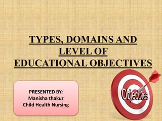 TYPES, DOMAINS AND
LEVEL OF
EDUCATIONAL OBJECTIVES
PRESENTED BY:
Manisha thakur
Child Health Nursing
 
