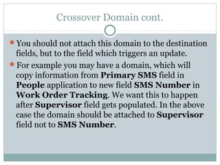 Crossover Domain cont.
You should not attach this domain to the destination
fields, but to the field which triggers an update.
For example you may have a domain, which will
copy information from Primary SMS field in
People application to new field SMS Number in
Work Order Tracking. We want this to happen
after Supervisor field gets populated. In the above
case the domain should be attached to Supervisor
field not to SMS Number.
 