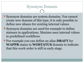 Synonym Domain
Synonym domains are system domains. You cannot
create new domain of this type, it is only possible to
define new aliases for existing internal values.
Synonym domains are used for example to define
statuses in applications. Maximo uses internal values
in predefined workflows.
For example you can define an alias DRAFT for
WAPPR status in WOSTATUS domain to indicate
that this work order is still in early stage.
 