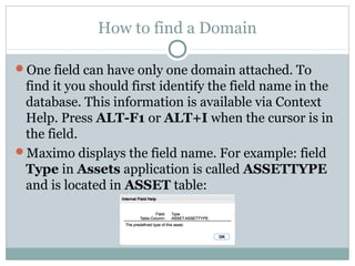 How to find a Domain
One field can have only one domain attached. To
find it you should first identify the field name in the
database. This information is available via Context
Help. Press ALT-F1 or ALT+I when the cursor is in
the field.
Maximo displays the field name. For example: field
Type in Assets application is called ASSETTYPE
and is located in ASSET table:
 