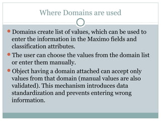 Where Domains are used
Domains create list of values, which can be used to
enter the information in the Maximo fields and
classification attributes.
The user can choose the values from the domain list
or enter them manually.
Object having a domain attached can accept only
values from that domain (manual values are also
validated). This mechanism introduces data
standardization and prevents entering wrong
information.
 