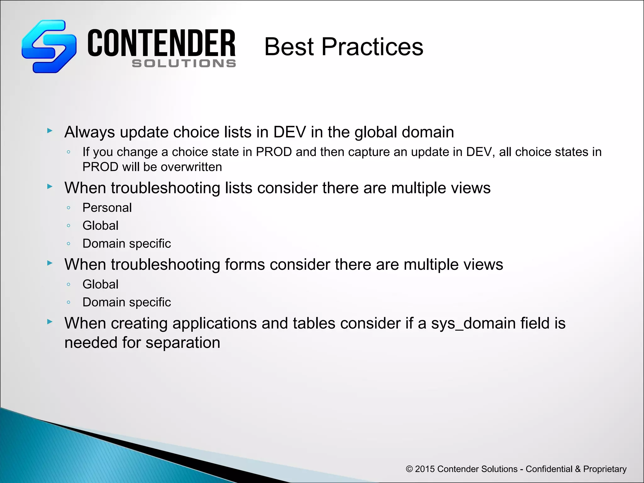 © 2015 Contender Solutions - Confidential & Proprietary
Best Practices
 Always update choice lists in DEV in the global domain
◦ If you change a choice state in PROD and then capture an update in DEV, all choice states in
PROD will be overwritten
 When troubleshooting lists consider there are multiple views
◦ Personal
◦ Global
◦ Domain specific
 When troubleshooting forms consider there are multiple views
◦ Global
◦ Domain specific
 When creating applications and tables consider if a sys_domain field is
needed for separation
 