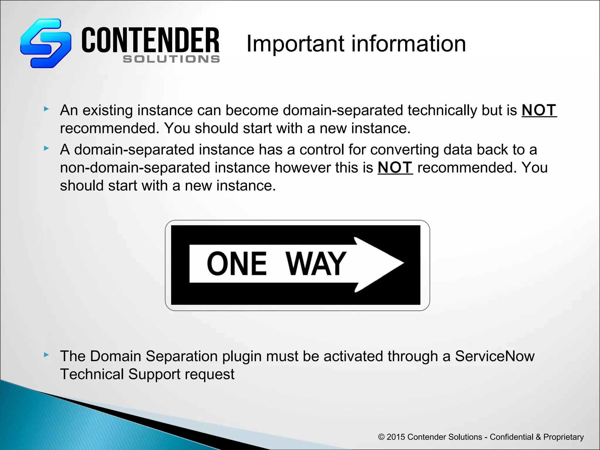  An existing instance can become domain-separated technically but is NOT
recommended. You should start with a new instance.
 A domain-separated instance has a control for converting data back to a
non-domain-separated instance however this is NOT recommended. You
should start with a new instance.
 The Domain Separation plugin must be activated through a ServiceNow
Technical Support request
© 2015 Contender Solutions - Confidential & Proprietary
Important information
 