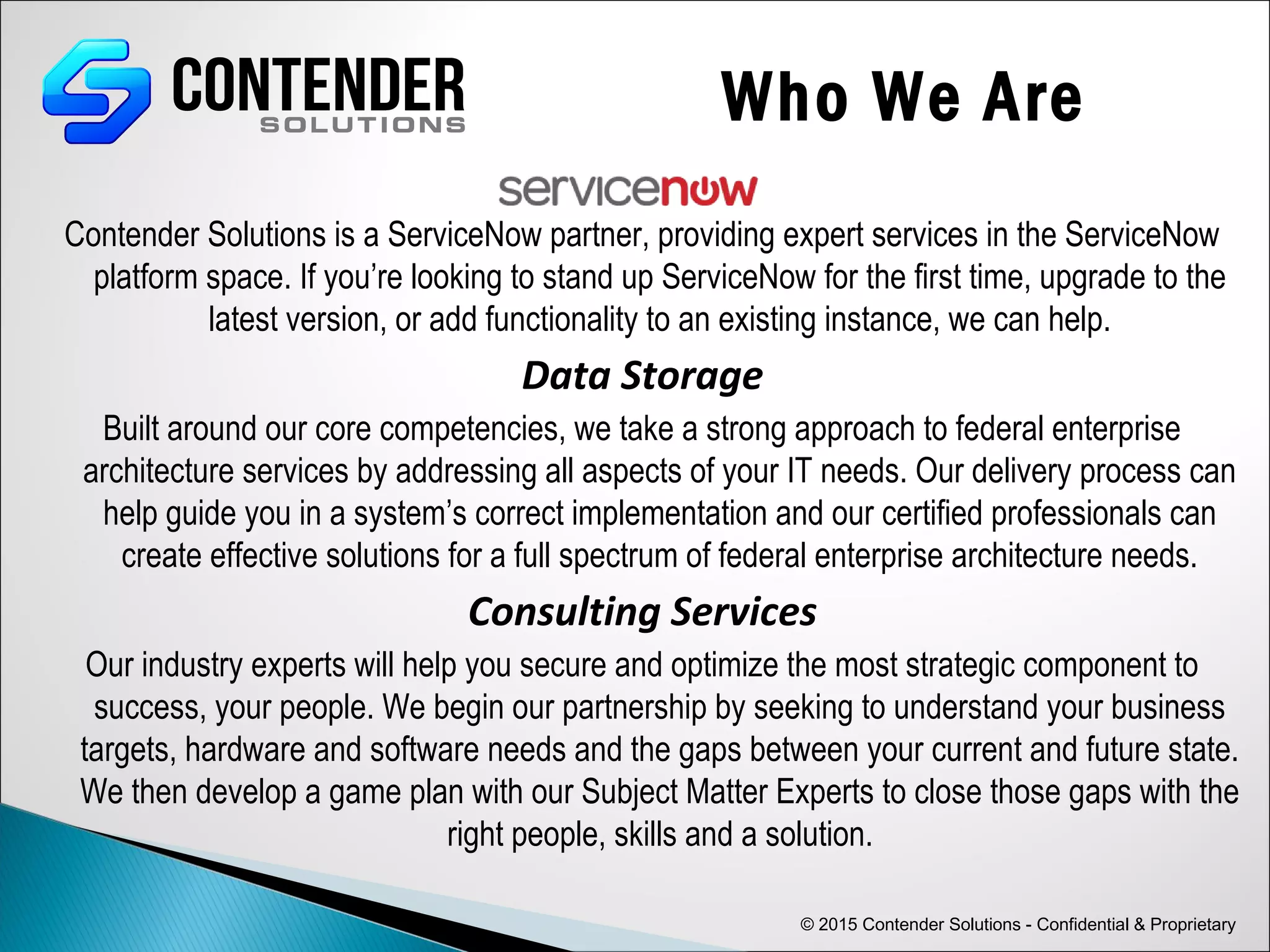 Contender Solutions is a ServiceNow partner, providing expert services in the ServiceNow
platform space. If you’re looking to stand up ServiceNow for the first time, upgrade to the
latest version, or add functionality to an existing instance, we can help.
Data Storage
Built around our core competencies, we take a strong approach to federal enterprise
architecture services by addressing all aspects of your IT needs. Our delivery process can
help guide you in a system’s correct implementation and our certified professionals can
create effective solutions for a full spectrum of federal enterprise architecture needs.
Consulting Services
Our industry experts will help you secure and optimize the most strategic component to
success, your people. We begin our partnership by seeking to understand your business
targets, hardware and software needs and the gaps between your current and future state.
We then develop a game plan with our Subject Matter Experts to close those gaps with the
right people, skills and a solution.
© 2015 Contender Solutions - Confidential & Proprietary
Who We Are
 