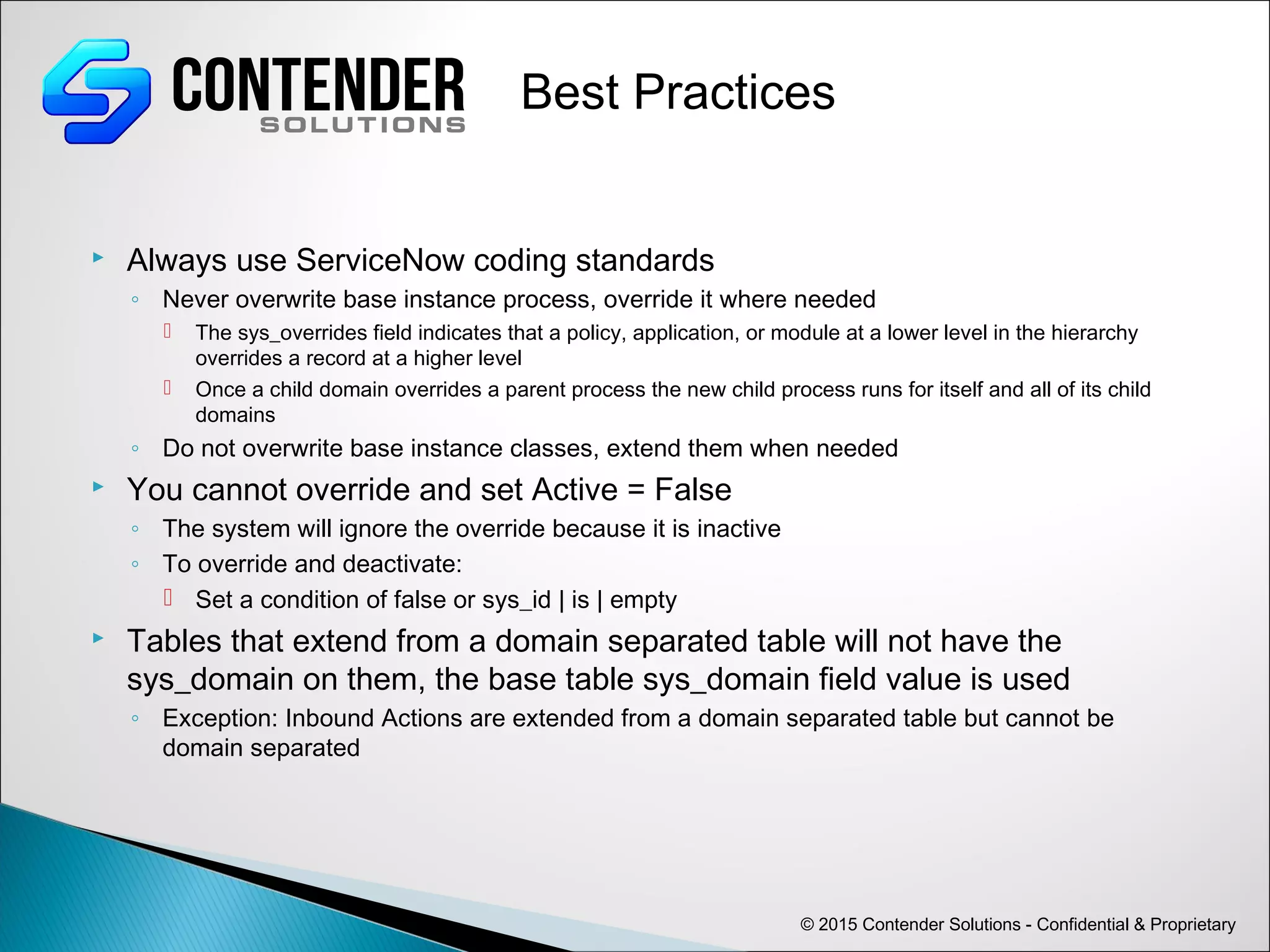 © 2015 Contender Solutions - Confidential & Proprietary
Best Practices
 Always use ServiceNow coding standards
◦ Never overwrite base instance process, override it where needed
 The sys_overrides field indicates that a policy, application, or module at a lower level in the hierarchy
overrides a record at a higher level
 Once a child domain overrides a parent process the new child process runs for itself and all of its child
domains
◦ Do not overwrite base instance classes, extend them when needed
 You cannot override and set Active = False
◦ The system will ignore the override because it is inactive
◦ To override and deactivate:
 Set a condition of false or sys_id | is | empty
 Tables that extend from a domain separated table will not have the
sys_domain on them, the base table sys_domain field value is used
◦ Exception: Inbound Actions are extended from a domain separated table but cannot be
domain separated
 