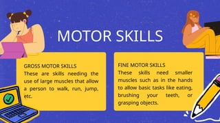 MOTOR SKILLS
GROSS MOTOR SKILLS
These are skills needing the
use of large muscles that allow
a person to walk, run, jump,
etc.
FINE MOTOR SKILLS
These skills need smaller
muscles such as in the hands
to allow basic tasks like eating,
brushing your teeth, or
grasping objects.
 
