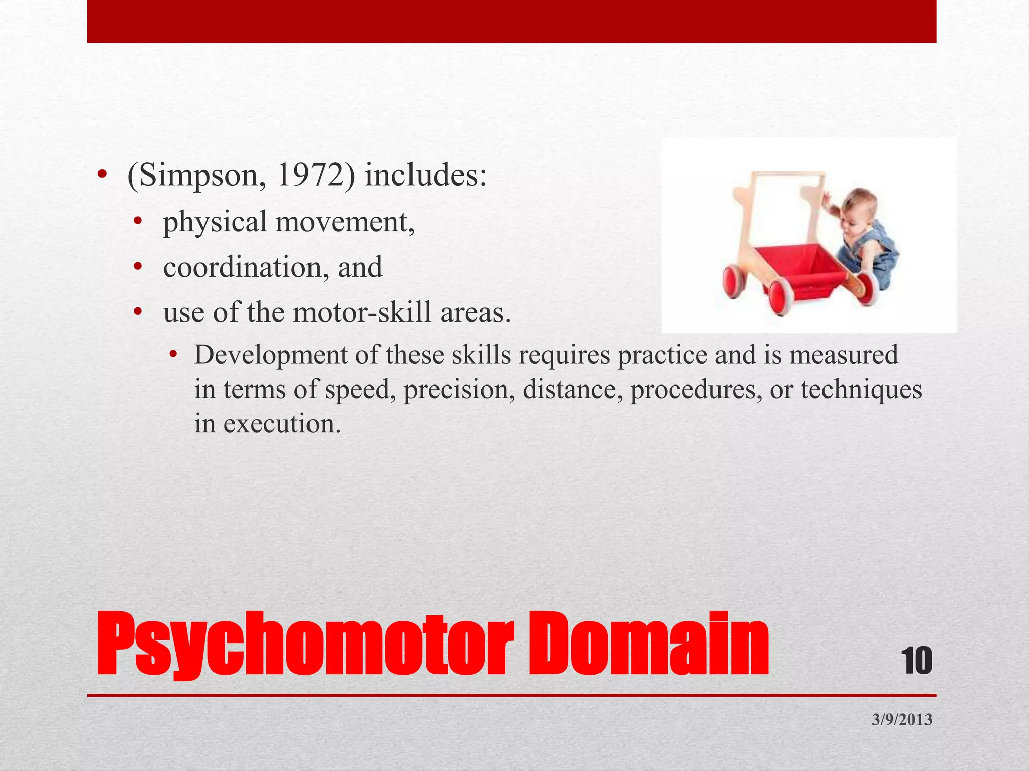 Psychomotor Domain
• (Simpson, 1972) includes:
• physical movement,
• coordination, and
• use of the motor-skill areas.
• Development of these skills requires practice and is measured
in terms of speed, precision, distance, procedures, or techniques
in execution.
3/9/2013
10
 