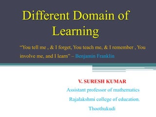 Different Domain of
Learning
“You tell me , & I forget, You teach me, & I remember , You
involve me, and I learn” – Benjamin Franklin
V. SURESH KUMAR
Assistant professor of mathematics
Rajalakshmi college of education.
Thoothukudi
 