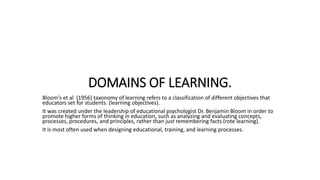 DOMAINS OF LEARNING.
Bloom’s et al (1956) taxonomy of learning refers to a classification of different objectives that
educators set for students. (learning objectives).
It was created under the leadership of educational psychologist Dr. Benjamin Bloom in order to
promote higher forms of thinking in education, such as analyzing and evaluating concepts,
processes, procedures, and principles, rather than just remembering facts (rote learning).
It is most often used when designing educational, training, and learning processes.
 