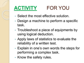 ACTIVITY FOR YOU
• Select the most effective solution.
• Design a machine to perform a specific
task.
• Troubleshoot a piece of equipments by
using logical deduction.
• Apply laws of statistics to evaluate the
reliability of a written test.
• Explain in one’s own words the steps for
performing a complex task.
• Know the safety rules.
 